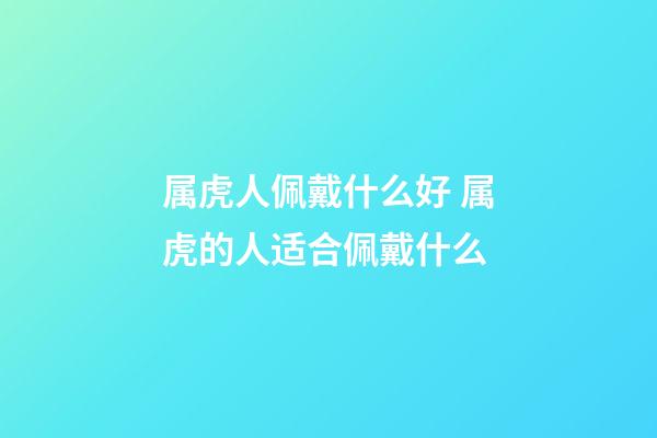 属虎人佩戴什么好 属虎的人适合佩戴什么-第1张-观点-玄机派